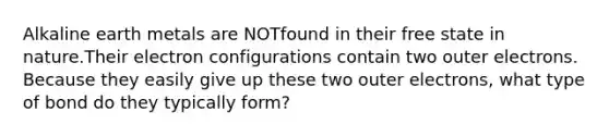 Alkaline earth metals are NOTfound in their free state in nature.Their electron configurations contain two outer electrons. Because they easily give up these two outer electrons, what type of bond do they typically form?