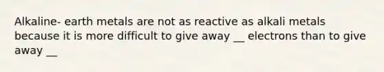 Alkaline- earth metals are not as reactive as alkali metals because it is more difficult to give away __ electrons than to give away __