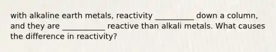 with alkaline earth metals, reactivity __________ down a column, and they are ___________ reactive than alkali metals. What causes the difference in reactivity?