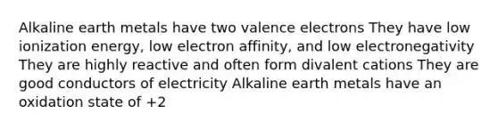 Alkaline earth metals have two valence electrons They have low ionization energy, low electron affinity, and low electronegativity They are highly reactive and often form divalent cations They are good conductors of electricity Alkaline earth metals have an oxidation state of +2