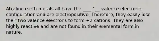 Alkaline earth metals all have the ____^__ valence electronic configuration and are electropositive. Therefore, they easily lose their two <a href='https://www.questionai.com/knowledge/knWZpHTJT4-valence-electrons' class='anchor-knowledge'>valence electrons</a> to form +2 cations. They are also highly reactive and are not found in their elemental form in nature.