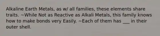 Alkaline Earth Metals, as w/ all families, these elements share traits. ~While Not as Reactive as Alkali Metals, this family knows how to make bonds very Easily. ~Each of them has ___ in their outer shell.