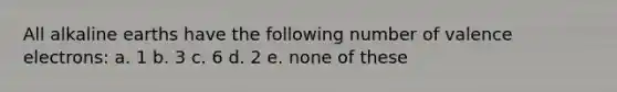 All alkaline earths have the following number of <a href='https://www.questionai.com/knowledge/knWZpHTJT4-valence-electrons' class='anchor-knowledge'>valence electrons</a>: a. 1 b. 3 c. 6 d. 2 e. none of these