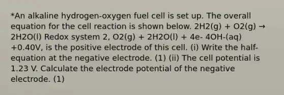 *An alkaline hydrogen-oxygen fuel cell is set up. The overall equation for the cell reaction is shown below. 2H2(g) + O2(g) → 2H2O(l) Redox system 2, O2(g) + 2H2O(l) + 4e- 4OH-(aq) +0.40V, is the positive electrode of this cell. (i) Write the half-equation at the negative electrode. (1) (ii) The cell potential is 1.23 V. Calculate the <a href='https://www.questionai.com/knowledge/kGBiM9jhet-electrode-potential' class='anchor-knowledge'>electrode potential</a> of the negative electrode. (1)