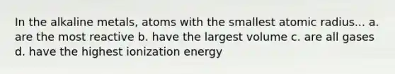 In the alkaline metals, atoms with the smallest atomic radius... a. are the most reactive b. have the largest volume c. are all gases d. have the highest ionization energy