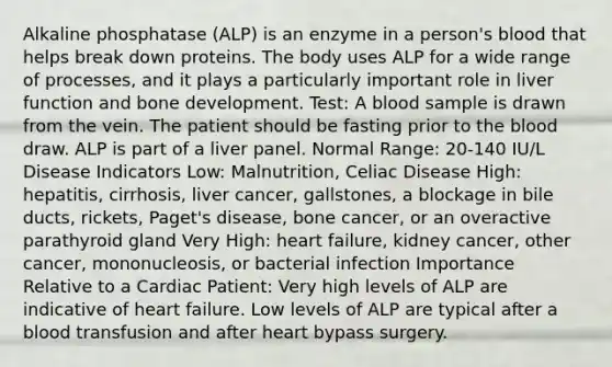 Alkaline phosphatase (ALP) is an enzyme in a person's blood that helps break down proteins. The body uses ALP for a wide range of processes, and it plays a particularly important role in liver function and bone development. Test: A blood sample is drawn from the vein. The patient should be fasting prior to the blood draw. ALP is part of a liver panel. Normal Range: 20-140 IU/L Disease Indicators Low: Malnutrition, Celiac Disease High: hepatitis, cirrhosis, liver cancer, gallstones, a blockage in bile ducts, rickets, Paget's disease, bone cancer, or an overactive parathyroid gland Very High: heart failure, kidney cancer, other cancer, mononucleosis, or bacterial infection Importance Relative to a Cardiac Patient: Very high levels of ALP are indicative of heart failure. Low levels of ALP are typical after a blood transfusion and after heart bypass surgery.