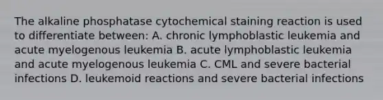 The alkaline phosphatase cytochemical staining reaction is used to differentiate between: A. chronic lymphoblastic leukemia and acute myelogenous leukemia B. acute lymphoblastic leukemia and acute myelogenous leukemia C. CML and severe bacterial infections D. leukemoid reactions and severe bacterial infections