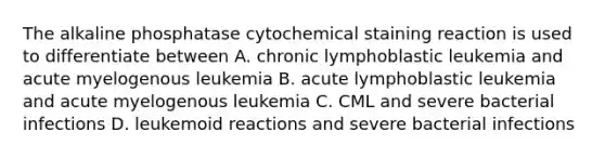 The alkaline phosphatase cytochemical staining reaction is used to differentiate between A. chronic lymphoblastic leukemia and acute myelogenous leukemia B. acute lymphoblastic leukemia and acute myelogenous leukemia C. CML and severe bacterial infections D. leukemoid reactions and severe bacterial infections