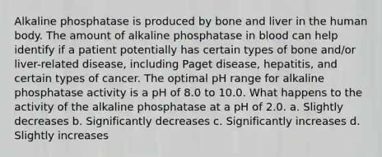 Alkaline phosphatase is produced by bone and liver in the human body. The amount of alkaline phosphatase in blood can help identify if a patient potentially has certain types of bone and/or liver-related disease, including Paget disease, hepatitis, and certain types of cancer. The optimal pH range for alkaline phosphatase activity is a pH of 8.0 to 10.0. What happens to the activity of the alkaline phosphatase at a pH of 2.0. a. Slightly decreases b. Significantly decreases c. Significantly increases d. Slightly increases