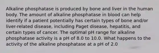 Alkaline phosphatase is produced by bone and liver in the human body. The amount of alkaline phosphatase in blood can help identify if a patient potentially has certain types of bone and/or liver-related disease, including Paget disease, hepatitis, and certain types of cancer. The optimal pH range for alkaline phosphatase activity is a pH of 8.0 to 10.0. What happens to the activity of the alkaline phosphatase at a pH of 2.0