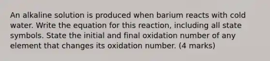 An alkaline solution is produced when barium reacts with cold water. Write the equation for this reaction, including all state symbols. State the initial and final oxidation number of any element that changes its oxidation number. (4 marks)