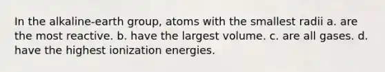 In the alkaline-earth group, atoms with the smallest radii a. are the most reactive. b. have the largest volume. c. are all gases. d. have the highest ionization energies.