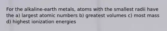 For the alkaline-earth metals, atoms with the smallest radii have the a) largest atomic numbers b) greatest volumes c) most mass d) highest ionization energies