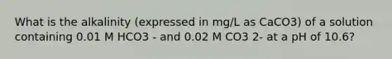 What is the alkalinity (expressed in mg/L as CaCO3) of a solution containing 0.01 M HCO3 - and 0.02 M CO3 2- at a pH of 10.6?