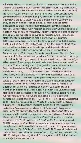 Alkalinity (Need to understand how carbonate system maintains charge balance in natural waters) Alkalinity normally talks about negative things like carbonate and bicarbonate B(OH)4- (Borate) Na+, K+, Ca2+, Mg2+, Cl-, SO42- and NO3- are conservative (concentrations unaffected by pH, pressure, or temperatures. They have are fully dissolved and behave conservatively are they short or long residence times? Long residence times because they stay there forever because they're dissolved forever. Conservative with respect to the solid? Charge deficite is another way of saying 'Alkalinity' Ability of Brazos water to buffer things you drump into it, requires carbonate and bicarbonate. Note: that total alkalinity is also a conservative quantity (although indiv terms are not) Ex: Charge deficit is 0.002 eq/kg. That is, alk is equal to 0.002eq/kg. This is the number that non-conservative anions have to add up (and depends almost entirely on the carbonate system) (eq means equivilence) Bicarbonate is #1 in rivers. Seawater much more Na rich. Coal has lots of Sulfur, as well as gas does. Sulfur comes from burning of fossil fuels. Nitrogen comes from cars and transportation NO_x Why doesn't Newhampshire and their lakes have no carbonation in them. There's pretty much just granite no carbonate rocks (such as limestone) Why? What happened? Glacier, just bulldozed it away. -------- Ch14 Oxidation reduction or Redox Oxidation, loss of electrons. H -> H+ + e- Reduction, gain of e- S0 + 2e- -> S2- Oxidizing agent (Oxidant): Ion or molecule that takes e- away from another ion or molecule (Electron acceptor) Reducing agent (Reductant): Ion or molec that supplies e- to another ion or molec (ie electron donor) Oxidation state is number of electrons gained, negative. (Same as valence state) Half rxn: Either oxidation or reduction Full rxn: Coupled half rxn. All real rxns are full rxn where something is oxidized and something is reduced eg H2 + S0 -> 2H+ + S2- -H in H2 oxidized to H+ -S in S0 reduced to S2- Whats the 'reductant' in these equations? The Hydrogen (despite being oxidized?) oxidation-reduction Acid suuplies protons (H+) Reductant: Supplies e- Base: Accepts protons Oxidant: Accepts e- Oxidation state of elements tells us if it has been oxidized or reduced. Oxidation state rules 1) All pure elements = Zero 2) H = +1 - except in hydrides (LiH, PdH2) where its -1 3) O = -2 - Except in peroxides (H2O2) where its -1 4) Neutral molecule = zero; or charge on a complex ion. 5) Sum oxidation states in molecule equals charge on molecule (Eg, SO42-: O = -2*4, S=+6*1) 6) any atom bonded only to itself has oxidation state of zero. (Eg N,O and H in O2, N2, H2) 7) Halogens lacking H and O: Halogenn = -1 8) Alkali metals = +1 9)Alkaline earths = +2