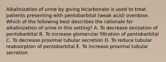 Alkalinization of urine by giving bicarbonate is used to treat patients presenting with pentobarbital (weak acid) overdose. Which of the following best describes the rationale for alkalinization of urine in this setting? A. To decrease ionization of pentobarbital B. To increase glomerular filtration of pentobarbital C. To decrease proximal tubular secretion D. To reduce tubular reabsorption of pentobarbital E. To increase proximal tubular secretion