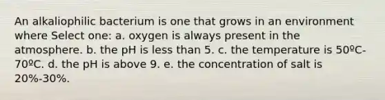 An alkaliophilic bacterium is one that grows in an environment where Select one: a. oxygen is always present in the atmosphere. b. the pH is <a href='https://www.questionai.com/knowledge/k7BtlYpAMX-less-than' class='anchor-knowledge'>less than</a> 5. c. the temperature is 50ºC-70ºC. d. the pH is above 9. e. the concentration of salt is 20%-30%.