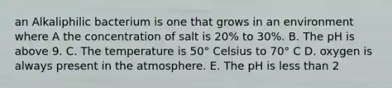 an Alkaliphilic bacterium is one that grows in an environment where A the concentration of salt is 20% to 30%. B. The pH is above 9. C. The temperature is 50° Celsius to 70° C D. oxygen is always present in the atmosphere. E. The pH is less than 2