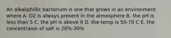 An alkaliphillic bacterium is one that grows in an environment where A. O2 is always present in the atmosphere B. the pH is less than 5 C. the pH is above 9 D. the temp is 50-70 C E. the concentraion of salt is 20%-30%