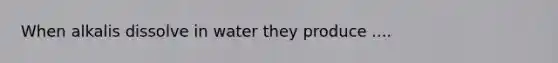 When alkalis dissolve in water they produce ....