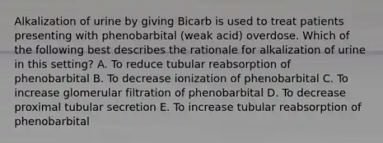 Alkalization of urine by giving Bicarb is used to treat patients presenting with phenobarbital (weak acid) overdose. Which of the following best describes the rationale for alkalization of urine in this setting? A. To reduce tubular reabsorption of phenobarbital B. To decrease ionization of phenobarbital C. To increase glomerular filtration of phenobarbital D. To decrease proximal tubular secretion E. To increase tubular reabsorption of phenobarbital