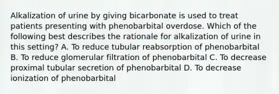 Alkalization of urine by giving bicarbonate is used to treat patients presenting with phenobarbital overdose. Which of the following best describes the rationale for alkalization of urine in this setting? A. To reduce tubular reabsorption of phenobarbital B. To reduce glomerular filtration of phenobarbital C. To decrease proximal tubular secretion of phenobarbital D. To decrease ionization of phenobarbital