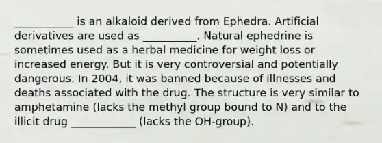 ___________ is an alkaloid derived from Ephedra. Artificial derivatives are used as __________. Natural ephedrine is sometimes used as a herbal medicine for weight loss or increased energy. But it is very controversial and potentially dangerous. In 2004, it was banned because of illnesses and deaths associated with the drug. The structure is very similar to amphetamine (lacks the methyl group bound to N) and to the illicit drug ____________ (lacks the OH-group).