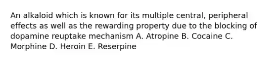 An alkaloid which is known for its multiple central, peripheral effects as well as the rewarding property due to the blocking of dopamine reuptake mechanism A. Atropine B. Cocaine C. Morphine D. Heroin E. Reserpine