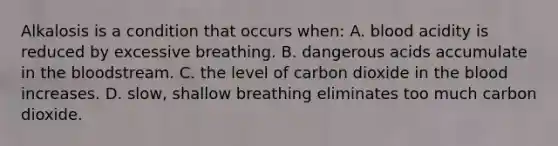 Alkalosis is a condition that occurs when: A. blood acidity is reduced by excessive breathing. B. dangerous acids accumulate in the bloodstream. C. the level of carbon dioxide in the blood increases. D. slow, shallow breathing eliminates too much carbon dioxide.