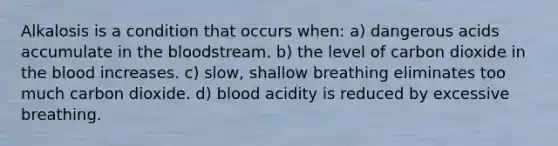 Alkalosis is a condition that occurs when: a) dangerous acids accumulate in the bloodstream. b) the level of carbon dioxide in the blood increases. c) slow, shallow breathing eliminates too much carbon dioxide. d) blood acidity is reduced by excessive breathing.