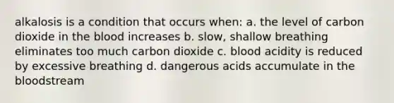 alkalosis is a condition that occurs when: a. the level of carbon dioxide in the blood increases b. slow, shallow breathing eliminates too much carbon dioxide c. blood acidity is reduced by excessive breathing d. dangerous acids accumulate in the bloodstream