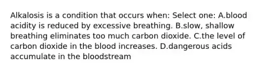 Alkalosis is a condition that occurs when: Select one: A.blood acidity is reduced by excessive breathing. B.slow, shallow breathing eliminates too much carbon dioxide. C.the level of carbon dioxide in the blood increases. D.dangerous acids accumulate in the bloodstream