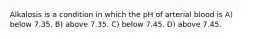 Alkalosis is a condition in which the pH of arterial blood is A) below 7.35. B) above 7.35. C) below 7.45. D) above 7.45.