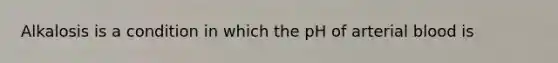 Alkalosis is a condition in which the pH of arterial blood is