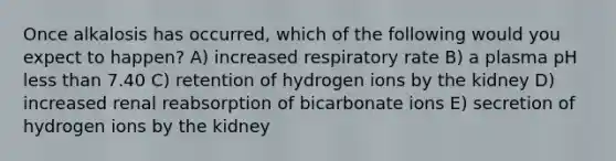 Once alkalosis has occurred, which of the following would you expect to happen? A) increased respiratory rate B) a plasma pH less than 7.40 C) retention of hydrogen ions by the kidney D) increased renal reabsorption of bicarbonate ions E) secretion of hydrogen ions by the kidney