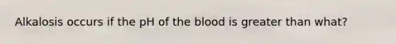 Alkalosis occurs if the pH of <a href='https://www.questionai.com/knowledge/k7oXMfj7lk-the-blood' class='anchor-knowledge'>the blood</a> is <a href='https://www.questionai.com/knowledge/ktgHnBD4o3-greater-than' class='anchor-knowledge'>greater than</a> what?