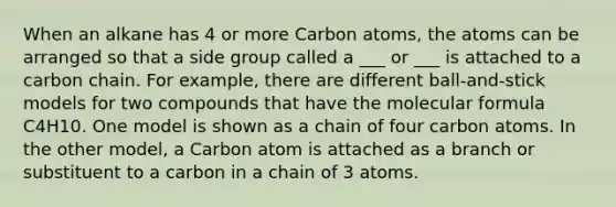 When an alkane has 4 or more Carbon atoms, the atoms can be arranged so that a side group called a ___ or ___ is attached to a carbon chain. For example, there are different ball-and-stick models for two compounds that have the molecular formula C4H10. One model is shown as a chain of four carbon atoms. In the other model, a Carbon atom is attached as a branch or substituent to a carbon in a chain of 3 atoms.