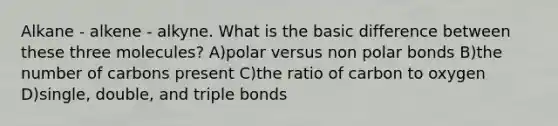 Alkane - alkene - alkyne. What is the basic difference between these three molecules? A)polar versus non polar bonds B)the number of carbons present C)the ratio of carbon to oxygen D)single, double, and triple bonds