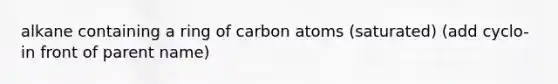 alkane containing a ring of carbon atoms (saturated) (add cyclo- in front of parent name)