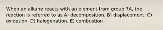 When an alkane reacts with an element from group 7A, the reaction is referred to as A) decomposition. B) displacement. C) oxidation. D) halogenation. E) combustion