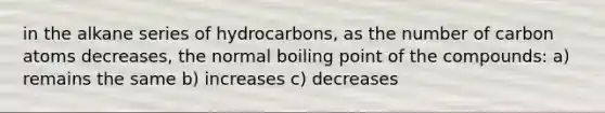 in the alkane series of hydrocarbons, as the number of carbon atoms decreases, the normal boiling point of the compounds: a) remains the same b) increases c) decreases