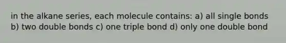 in the alkane series, each molecule contains: a) all single bonds b) two double bonds c) one triple bond d) only one double bond