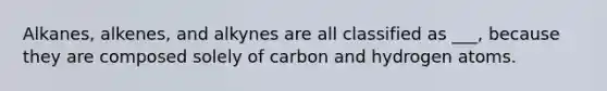 Alkanes, alkenes, and alkynes are all classified as ___, because they are composed solely of carbon and hydrogen atoms.