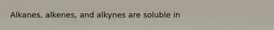 Alkanes, alkenes, and alkynes are soluble in