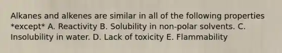 Alkanes and alkenes are similar in all of the following properties *except* A. Reactivity B. Solubility in non-polar solvents. C. Insolubility in water. D. Lack of toxicity E. Flammability