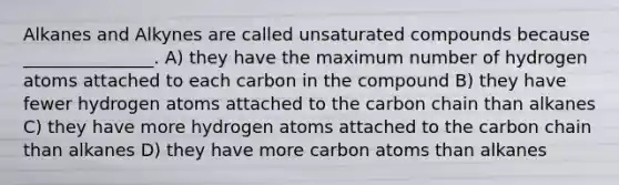 Alkanes and Alkynes are called unsaturated compounds because _______________. A) they have the maximum number of hydrogen atoms attached to each carbon in the compound B) they have fewer hydrogen atoms attached to the carbon chain than alkanes C) they have more hydrogen atoms attached to the carbon chain than alkanes D) they have more carbon atoms than alkanes