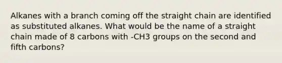 Alkanes with a branch coming off the straight chain are identified as substituted alkanes. What would be the name of a straight chain made of 8 carbons with -CH3 groups on the second and fifth carbons?