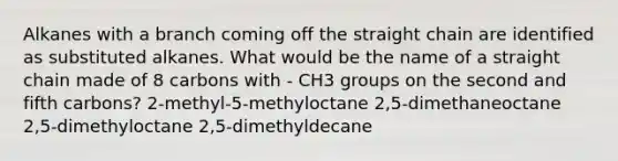 Alkanes with a branch coming off the straight chain are identified as substituted alkanes. What would be the name of a straight chain made of 8 carbons with - CH3 groups on the second and fifth carbons? 2-methyl-5-methyloctane 2,5-dimethaneoctane 2,5-dimethyloctane 2,5-dimethyldecane