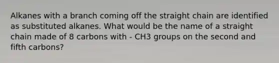 Alkanes with a branch coming off the straight chain are identified as substituted alkanes. What would be the name of a straight chain made of 8 carbons with - CH3 groups on the second and fifth carbons?