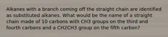 Alkanes with a branch coming off the straight chain are identified as substituted alkanes. What would be the name of a straight chain made of 10 carbons with CH3 groups on the third and fourth carbons and a CH2CH3 group on the fifth carbon?